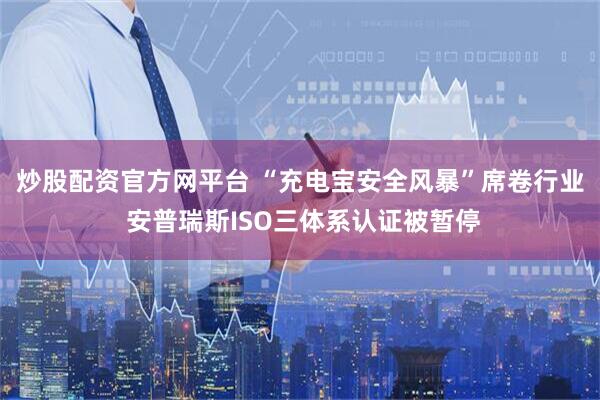 炒股配资官方网平台 “充电宝安全风暴”席卷行业 安普瑞斯ISO三体系认证被暂停