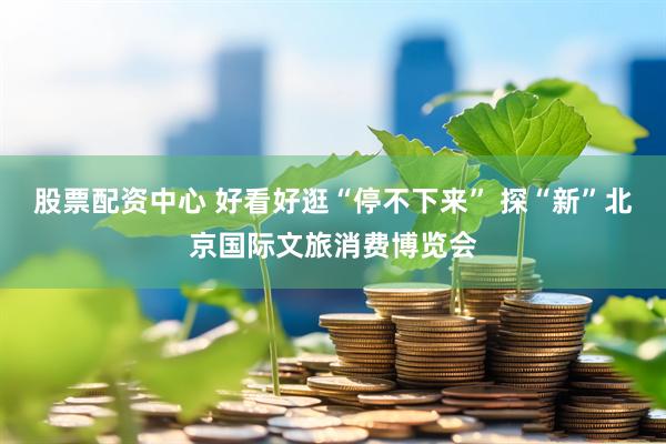 股票配资中心 好看好逛“停不下来” 探“新”北京国际文旅消费博览会