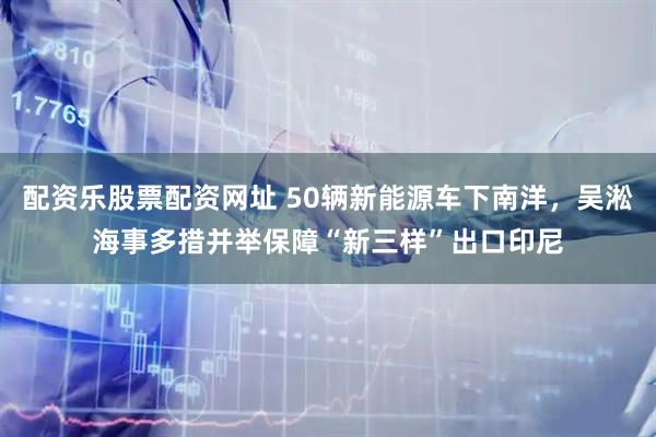 配资乐股票配资网址 50辆新能源车下南洋，吴淞海事多措并举保障“新三样”出口印尼