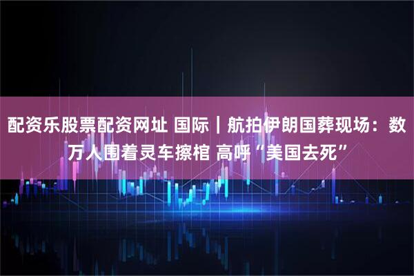 配资乐股票配资网址 国际｜航拍伊朗国葬现场：数万人围着灵车擦棺 高呼“美国去死”