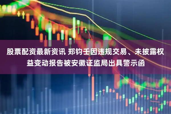 股票配资最新资讯 郑钧壬因违规交易、未披露权益变动报告被安徽证监局出具警示函