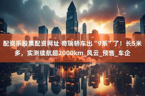 配资乐股票配资网址 奇瑞轿车出“9系”了！长5米多，实测续航超2000km_风云_预售_车企
