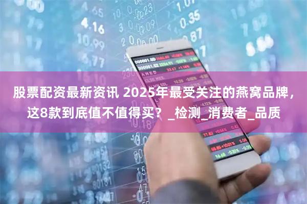 股票配资最新资讯 2025年最受关注的燕窝品牌，这8款到底值不值得买？_检测_消费者_品质