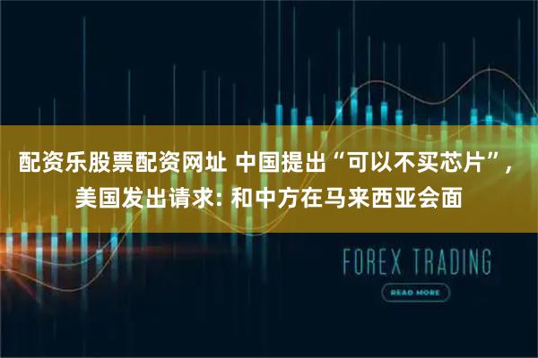 配资乐股票配资网址 中国提出“可以不买芯片”, 美国发出请求: 和中方在马来西亚会面
