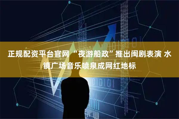 正规配资平台官网 “夜游船政”推出闽剧表演 水镜广场音乐喷泉成网红地标