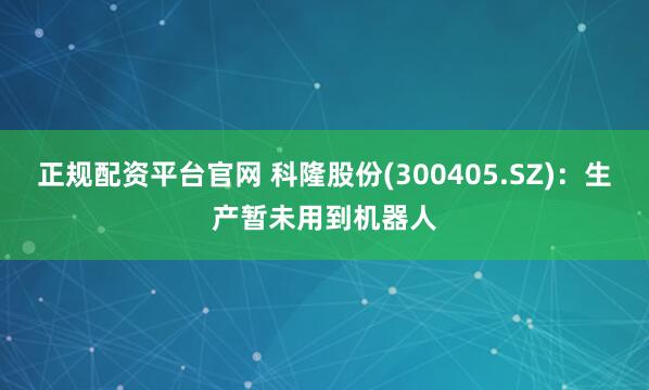 正规配资平台官网 科隆股份(300405.SZ)：生产暂未用到机器人