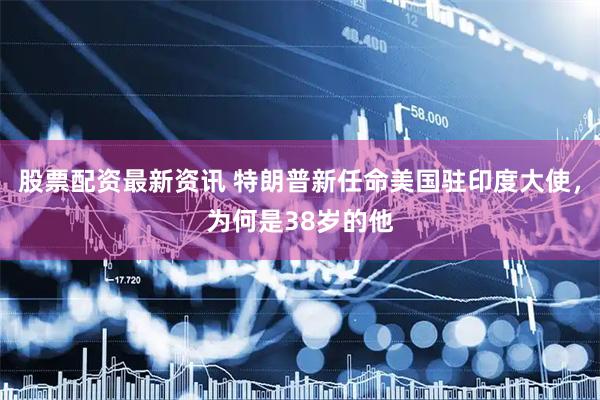 股票配资最新资讯 特朗普新任命美国驻印度大使，为何是38岁的他