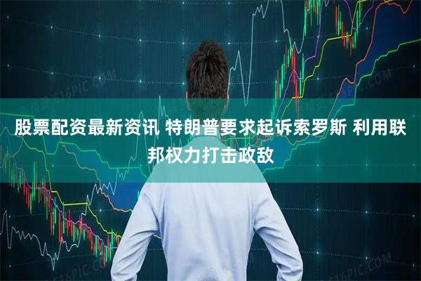 股票配资最新资讯 特朗普要求起诉索罗斯 利用联邦权力打击政敌