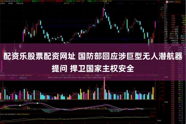 配资乐股票配资网址 国防部回应涉巨型无人潜航器提问 捍卫国家主权安全