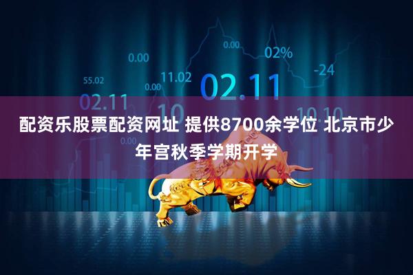 配资乐股票配资网址 提供8700余学位 北京市少年宫秋季学期开学