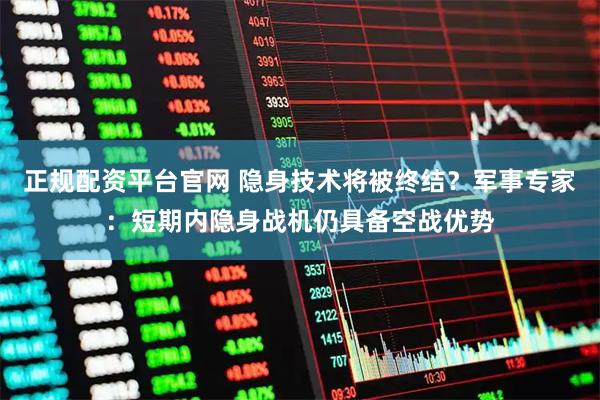 正规配资平台官网 隐身技术将被终结？军事专家：短期内隐身战机仍具备空战优势
