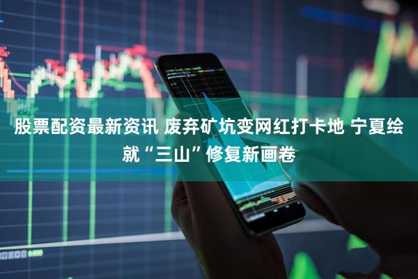 股票配资最新资讯 废弃矿坑变网红打卡地 宁夏绘就“三山”修复新画卷
