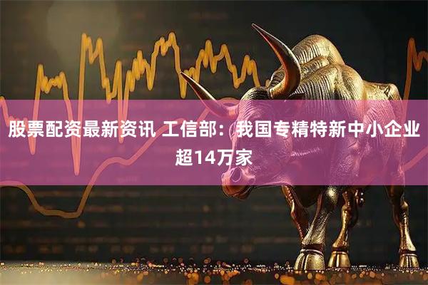 股票配资最新资讯 工信部：我国专精特新中小企业超14万家