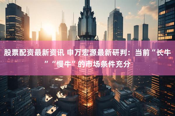 股票配资最新资讯 申万宏源最新研判：当前“长牛”“慢牛”的市场条件充分