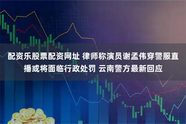 配资乐股票配资网址 律师称演员谢孟伟穿警服直播或将面临行政处罚 云南警方最新回应