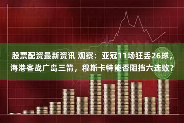 股票配资最新资讯 观察：亚冠11场狂丢26球，海港客战广岛三箭，穆斯卡特能否阻挡六连败？