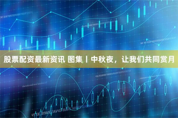 股票配资最新资讯 图集丨中秋夜，让我们共同赏月