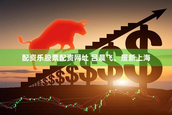 配资乐股票配资网址 吕晨飞，履新上海