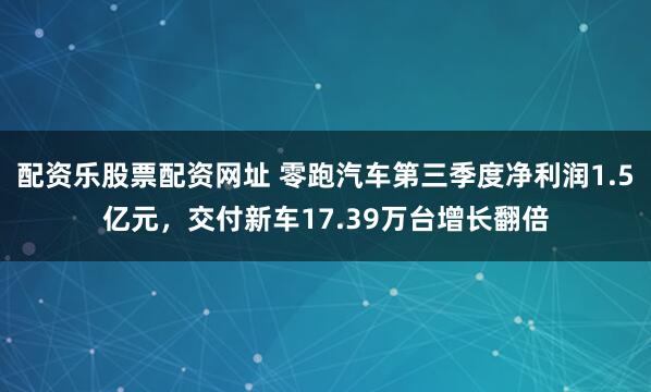 配资乐股票配资网址 零跑汽车第三季度净利润1.5亿元，交付新车17.39万台增长翻倍