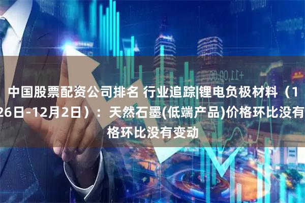 中国股票配资公司排名 行业追踪|锂电负极材料（11月26日-12月2日）：天然石墨(低端产品)价格环比没有变动