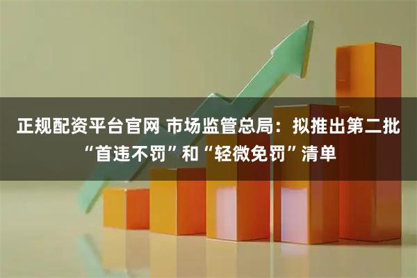 正规配资平台官网 市场监管总局：拟推出第二批“首违不罚”和“轻微免罚”清单