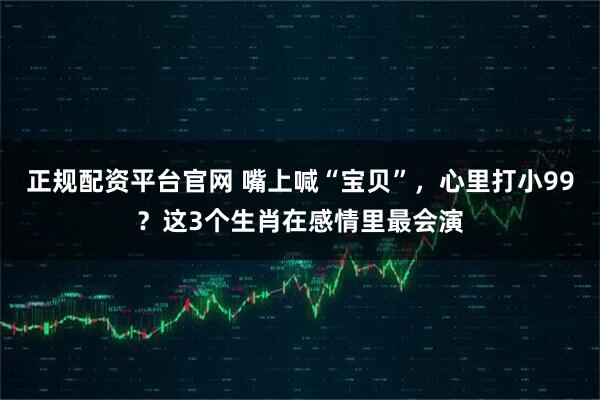 正规配资平台官网 嘴上喊“宝贝”，心里打小99？这3个生肖在感情里最会演