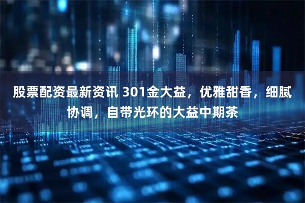 股票配资最新资讯 301金大益,优雅甜香,细腻协调,自带光环的大益中期茶