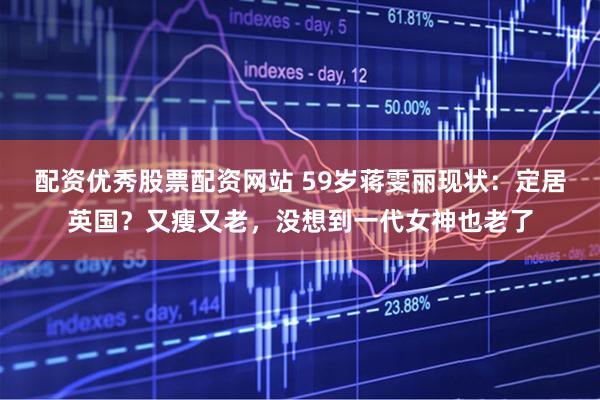 配资优秀股票配资网站 59岁蒋雯丽现状：定居英国？又瘦又老，没想到一代女神也老了
