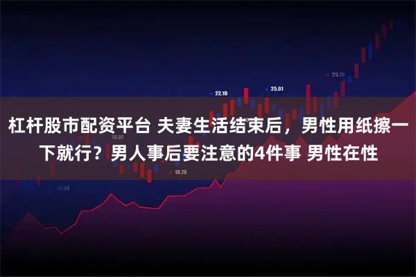 杠杆股市配资平台 夫妻生活结束后，男性用纸擦一下就行？男人事后要注意的4件事 男性在性