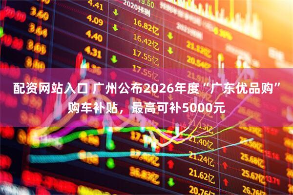 配资网站入口 广州公布2026年度“广东优品购”购车补贴，最高可补5000元