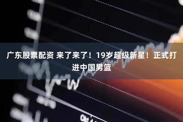 广东股票配资 来了来了！19岁超级新星！正式打进中国男篮