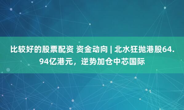 比较好的股票配资 资金动向 | 北水狂抛港股64.94亿港元，逆势加仓中芯国际