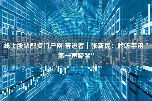 线上股票配资门户网 奋进者｜张新民：聆听宇宙“第一声啼哭”