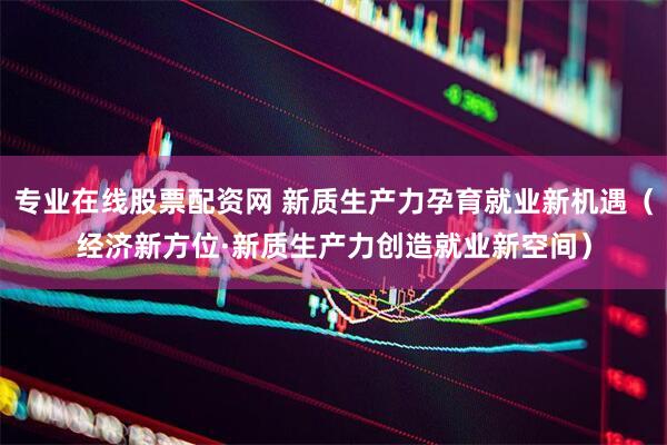 专业在线股票配资网 新质生产力孕育就业新机遇（经济新方位·新质生产力创造就业新空间）