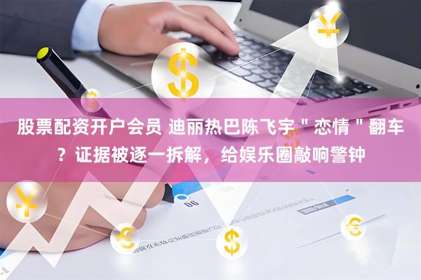 股票配资开户会员 迪丽热巴陈飞宇＂恋情＂翻车？证据被逐一拆解，给娱乐圈敲响警钟